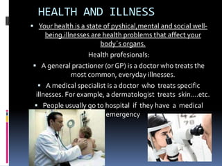 HEALTH AND ILLNESS
 Your health is a state of pyshical,mental and social well-
     being.illnesses are health problems that affect your
                        body´s organs.
                    Health profesionals:
 A general practioner (or GP) is a doctor who treats the
              most common, everyday illnesses.
   A medical specialist is a doctor who treats specific
 illnesses. For example, a dermatologist treats skin….etc.
 People usually go to hospital if they have a medical
                          emergency
 