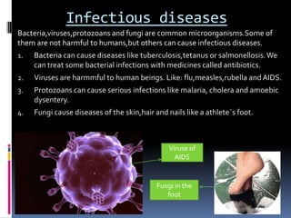 Infectious diseases
Bacteria,viruses,protozoans and fungi are common microorganisms.Some of
them are not harmful to humans,but others can cause infectious diseases.
1.   Bacteria can cause diseases like tuberculosis,tetanus or salmonellosis. We
     can treat some bacterial infections with medicines called antibiotics.
2.   Viruses are harmmful to human beings. Like: flu,measles,rubella and AIDS.
3.   Protozoans can cause serious infections like malaria, cholera and amoebic
     dysentery.
4.   Fungi cause diseases of the skin,hair and nails like a athlete´s foot.



                                                Viruse of
                                                  AIDS


                                            Fungi in the
                                               foot
 