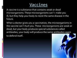 Vaccines
A vaccine is a substance that contains weak or dead
microorganisms. These microorganisms can´t make you
ill, but they help your body to resist the same disease in the
future.
When a doctor gives you a vaccination, the microorganisms in
the vaccine can´t hurt you. These microorganisms are weak or
dead, but your body produces special substances called
antibodies, your body will produce the same antibodies again
to defend itself.
 