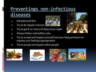 Preventings non-infectious
diseases
1.   Eat balanced diet
2.   Try to do regular exercise
3.   Try to get 8-10 hours of sleep every nigth
4.   Always follow road safety rules
5.   Try to accept and respect yourself and your body,and learn to
     express your feelings appropriately
6.   Try to accept and respect other people
 