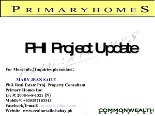 PHI Project Update For More info./ Inquiries pls.contact: MARY JEAN SAILE Phil. Real Estate Proj. Property Consultant Primary Homes Inc. Lic.#: 2008-S-8-1322 (N)‏ Mobile#: +639297163343 Facebook/E-mail:   [email_address] Website: www.realtorsaile.bahay.ph 