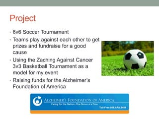 Project
• 6v6 Soccer Tournament
• Teams play against each other to get
prizes and fundraise for a good
cause
• Using the Zaching Against Cancer
3v3 Basketball Tournament as a
model for my event
• Raising funds for the Alzheimer’s
Foundation of America
 