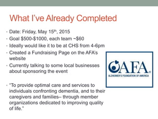 What I’ve Already Completed
• Date: Friday, May 15th, 2015
• Goal $500-$1000, each team ~$60
• Ideally would like it to be at CHS from 4-6pm
• Created a Fundraising Page on the AFA’s
website
• Currently talking to some local businesses
about sponsoring the event
• “To provide optimal care and services to
individuals confronting dementia, and to their
caregivers and families– through member
organizations dedicated to improving quality
of life.”
 