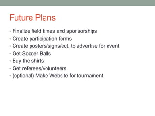 Future Plans
• Finalize field times and sponsorships
• Create participation forms
• Create posters/signs/ect. to advertise for event
• Get Soccer Balls
• Buy the shirts
• Get referees/volunteers
• (optional) Make Website for tournament
 