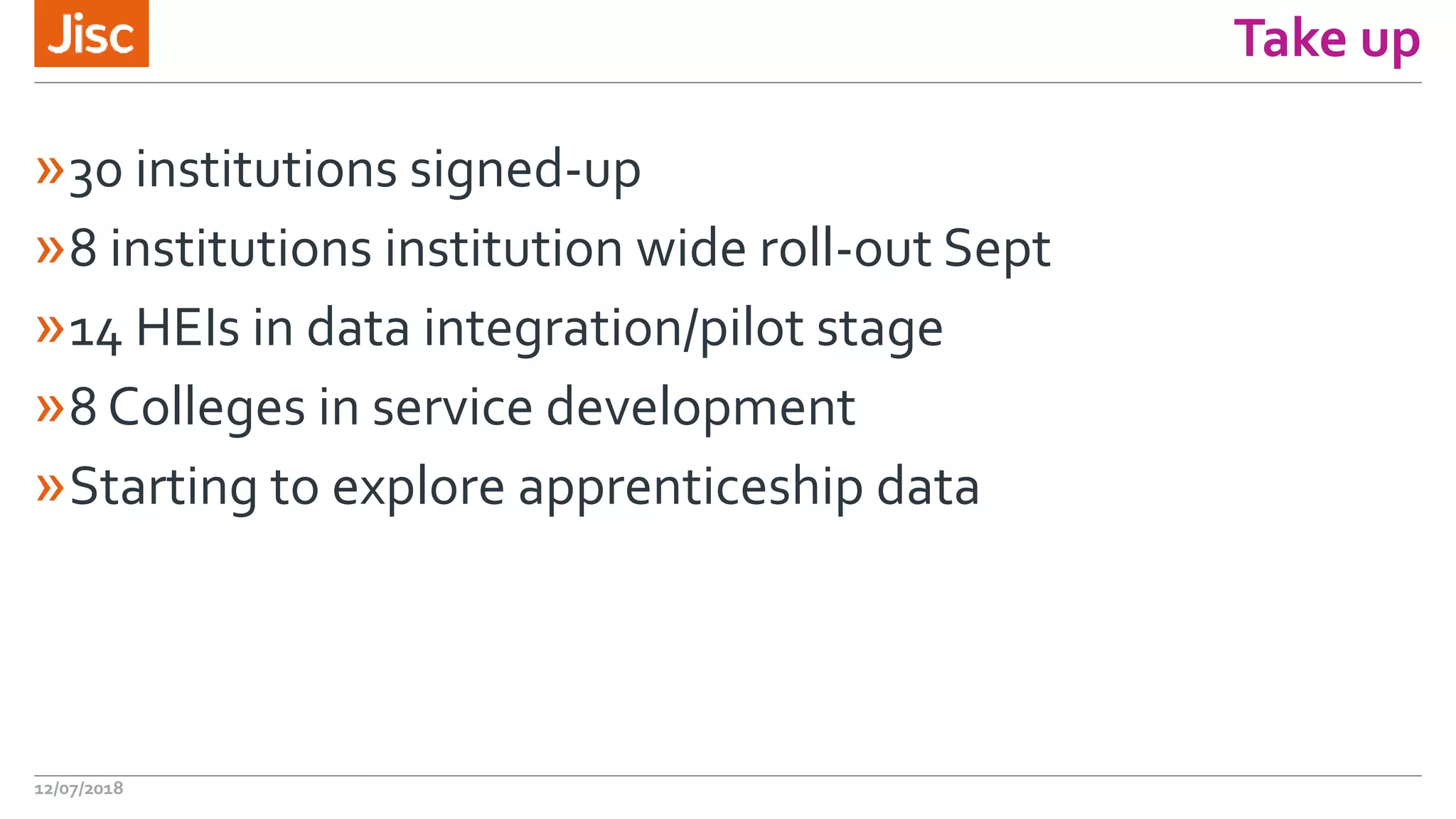 Take up
»30 institutions signed-up
»8 institutions institution wide roll-out Sept
»14 HEIs in data integration/pilot stage
»8 Colleges in service development
»Starting to explore apprenticeship data
12/07/2018
 