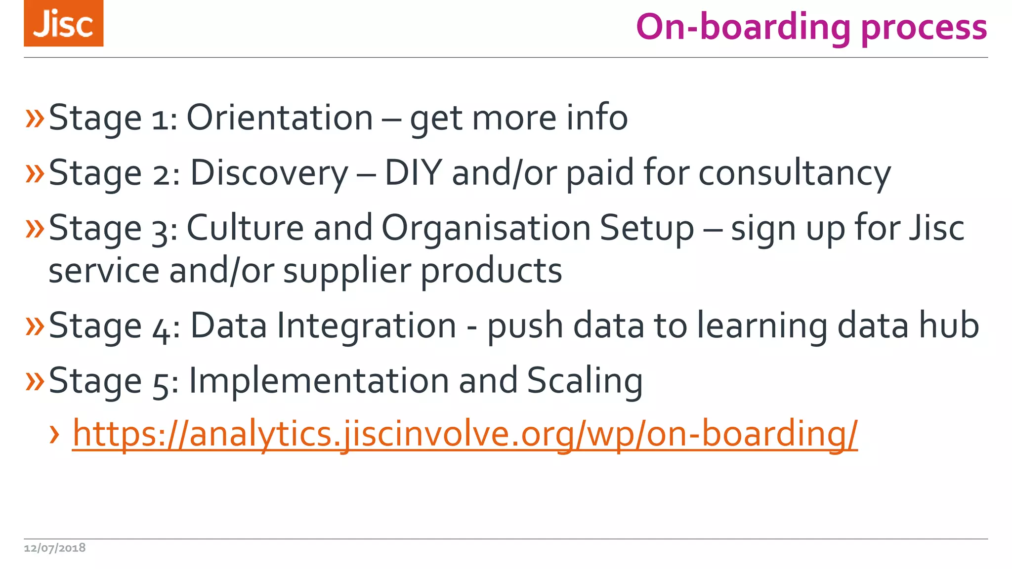 On-boarding process
»Stage 1: Orientation – get more info
»Stage 2: Discovery – DIY and/or paid for consultancy
»Stage 3: Culture and Organisation Setup – sign up for Jisc
service and/or supplier products
»Stage 4: Data Integration - push data to learning data hub
»Stage 5: Implementation and Scaling
› https://analytics.jiscinvolve.org/wp/on-boarding/
12/07/2018
 