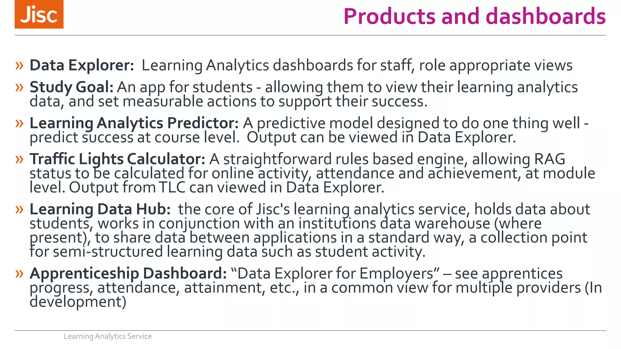 Products and dashboards
» Data Explorer: Learning Analytics dashboards for staff, role appropriate views
» Study Goal: An app for students - allowing them to view their learning analytics
data, and set measurable actions to support their success.
» Learning Analytics Predictor: A predictive model designed to do one thing well -
predict success at course level. Output can be viewed in Data Explorer.
» Traffic Lights Calculator: A straightforward rules based engine, allowing RAG
status to be calculated for online activity, attendance and achievement, at module
level. Output fromTLC can viewed in Data Explorer.
» Learning Data Hub: the core of Jisc's learning analytics service, holds data about
students, works in conjunction with an institutions data warehouse (where
present), to share data between applications in a standard way, a collection point
for semi-structured learning data such as student activity.
» Apprenticeship Dashboard: “Data Explorer for Employers” – see apprentices
progress, attendance, attainment, etc., in a common view for multiple providers (In
development)
LearningAnalytics Service
 