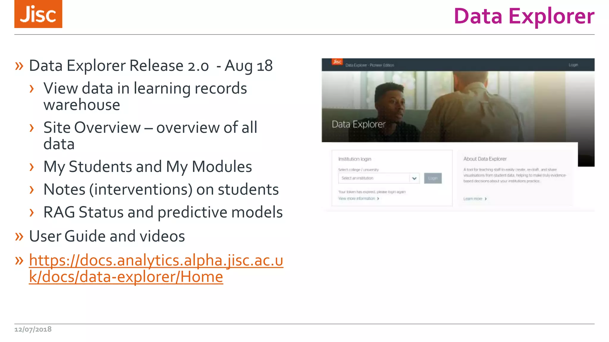 Data Explorer
» Data Explorer Release 2.0 - Aug 18
› View data in learning records
warehouse
› Site Overview – overview of all
data
› My Students and My Modules
› Notes (interventions) on students
› RAG Status and predictive models
» User Guide and videos
» https://docs.analytics.alpha.jisc.ac.u
k/docs/data-explorer/Home
12/07/2018
 