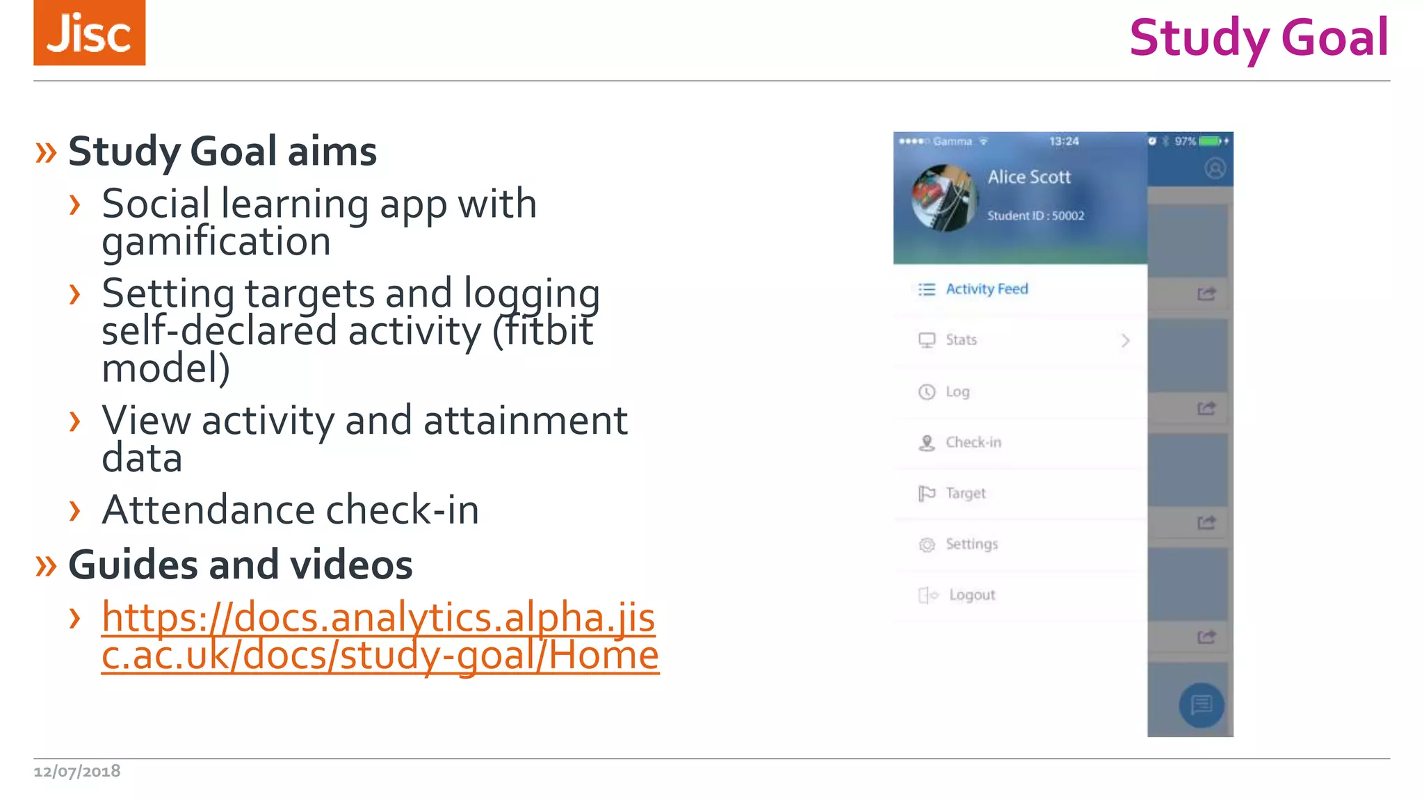 Study Goal
»Study Goal aims
› Social learning app with
gamification
› Setting targets and logging
self-declared activity (fitbit
model)
› View activity and attainment
data
› Attendance check-in
»Guides and videos
› https://docs.analytics.alpha.jis
c.ac.uk/docs/study-goal/Home
12/07/2018
 