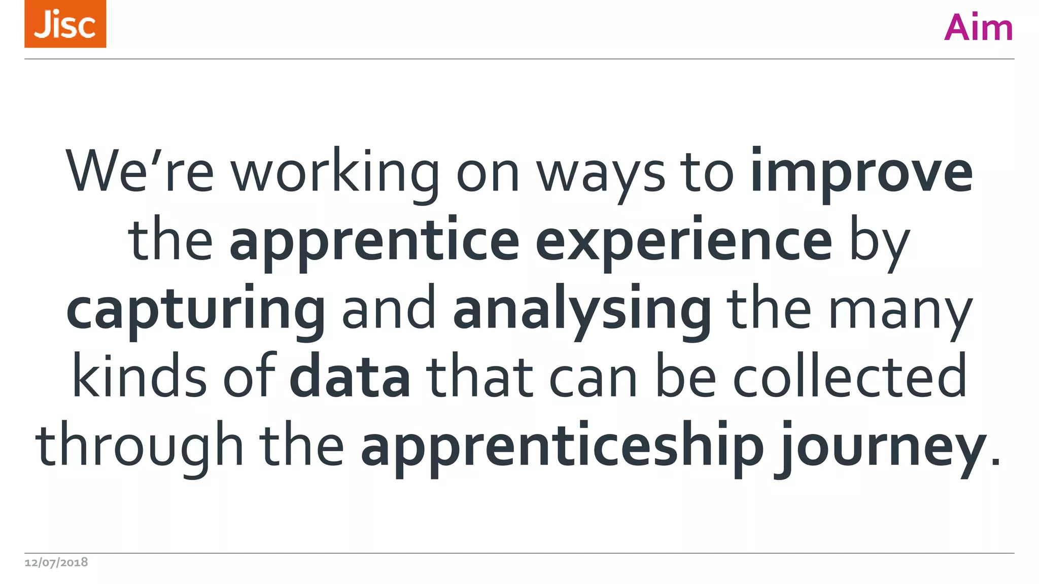 Aim
We’re working on ways to improve
the apprentice experience by
capturing and analysing the many
kinds of data that can be collected
through the apprenticeship journey.
12/07/2018
 