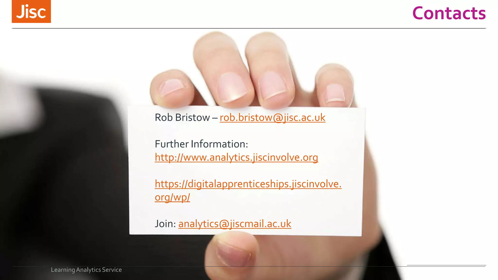 Contacts
LearningAnalytics Service
Rob Bristow – rob.bristow@jisc.ac.uk
Further Information:
http://www.analytics.jiscinvolve.org
https://digitalapprenticeships.jiscinvolve.
org/wp/
Join: analytics@jiscmail.ac.uk
 