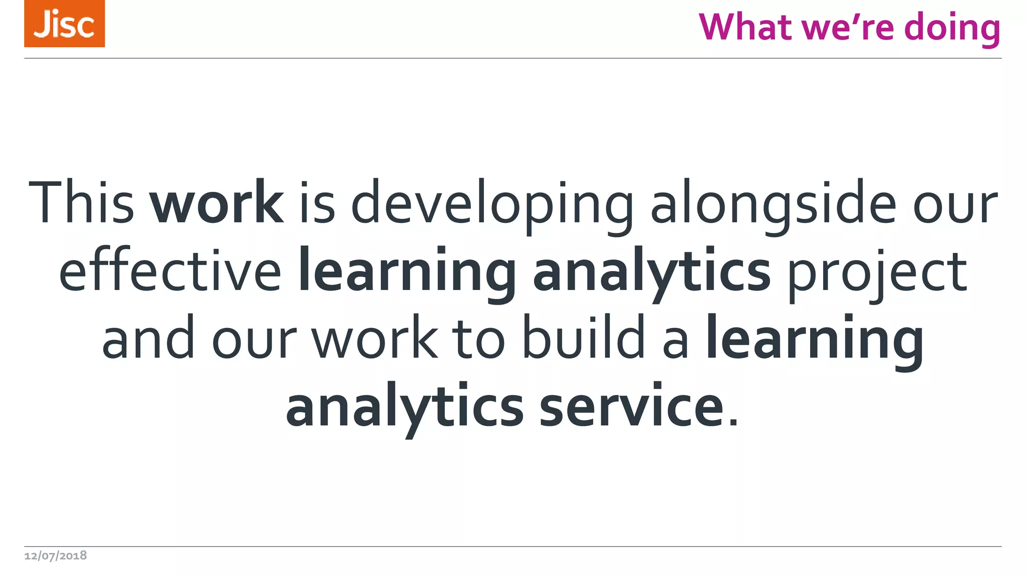 What we’re doing
This work is developing alongside our
effective learning analytics project
and our work to build a learning
analytics service.
12/07/2018
 