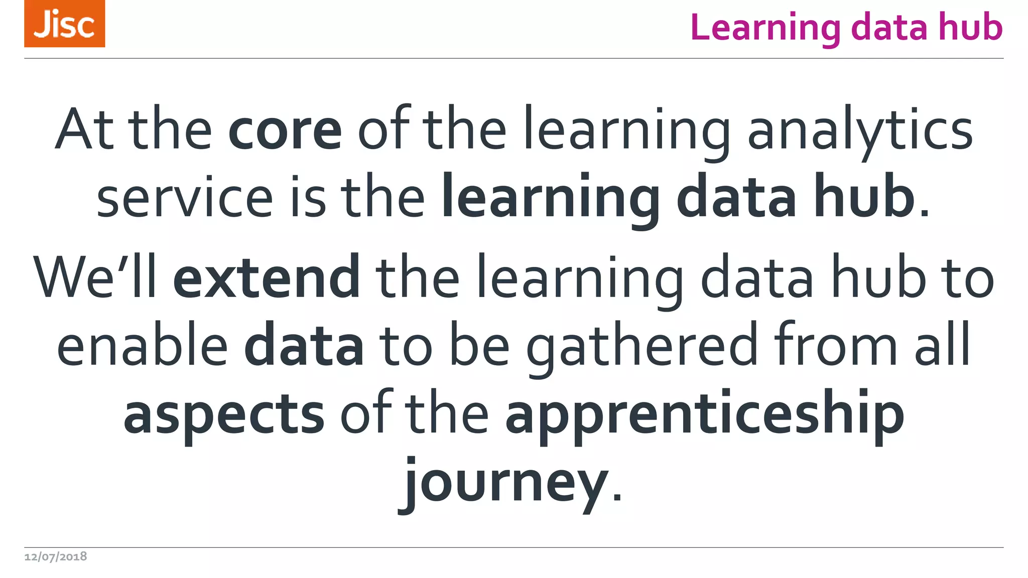 Learning data hub
At the core of the learning analytics
service is the learning data hub.
We’ll extend the learning data hub to
enable data to be gathered from all
aspects of the apprenticeship
journey.
12/07/2018
 