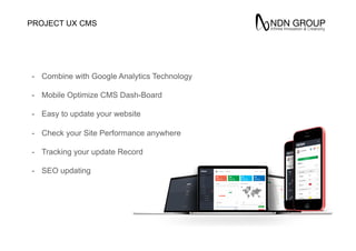 CMS
Theme
-  Combine with Google Analytics Technology
-  Mobile Optimize CMS Dash-Board
-  Easy to update your website
-  Check your Site Performance anywhere
-  Tracking your update Record
-  SEO updating
PROJECT UX
 