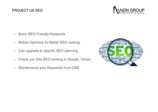 SEO
Theme
-  Basic SEO Friendly Keywords
-  Mobile Optimize for Better SEO ranking
-  Can upgrade to specific SEO planning
-  Check you Site SEO ranking in Google, Yahoo
-  Maintenance your Keywords from CMS
PROJECT UX
 