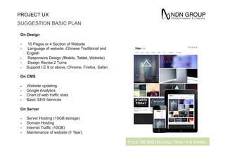 PROJECT UX
SUGGESTION BASIC PLAN
On Design
-  10 Pages or 4 Section of Website
-  Language of website: Chinese Traditional and
English
-  Responsive Design (Mobile, Tablet, Website)
-  Design Revise 2 Turns
-  Support I.E 9 or above, Chrome, Firefox, Safari
On CMS
- Website updating
-  Google Analytics
-  Chart of web traffic stats
-  Basic SEO Services
On Server
-  Server Hosting (10GB storage)
-  Domain Hosting
-  Internet Traffic (10GB)
-  Maintenance of website (1 Year)
Price:	
 98,000	
 Develop	
 Time:	
 4-­‐6	
 Weeks
 