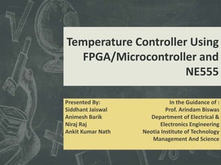 Temperature Controller Using
FPGA/Microcontroller and
NE555
Presented By:
Siddhant Jaiswal
Animesh Barik
Niraj Raj
Ankit Kumar Nath
In the Guidance of :
Prof. Arindam Biswas
Department of Electrical &
Electronics Engineering
Neotia Institute of Technology
Management And Science
 