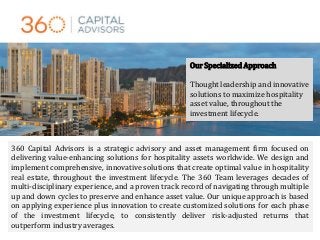 Our Specialized Approach
Thought leadership and innovative
solutions to maximize hospitality
asset value, throughout the
investment lifecycle.
360 Capital Advisors is a strategic advisory and asset management firm focused on
delivering value-enhancing solutions for hospitality assets worldwide. We design and
implement comprehensive, innovative solutions that create optimal value in hospitality
real estate, throughout the investment lifecycle. The 360 Team leverages decades of
multi-disciplinary experience, and a proven track record of navigating through multiple
up and down cycles to preserve and enhance asset value. Our unique approach is based
on applying experience plus innovation to create customized solutions for each phase
of the investment lifecycle, to consistently deliver risk-adjusted returns that
outperform industry averages.
 