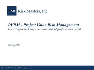 RMI Risk Masters, Inc.

PVRM - Project Value Risk Management
Focusing on making your most critical projects successful

June 2, 2013

© Copyright Risk Masters, Inc. 2013. All rights reserved.

1

 
