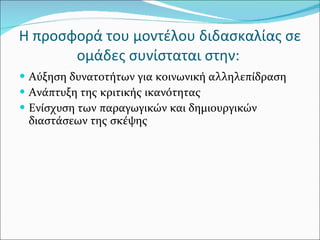 Η προσφορά του μοντέλου διδασκαλίας σε ομάδες συνίσταται στην:  Αύξηση δυνατοτήτων για κοινωνική αλληλεπίδραση Ανάπτυξη της κριτικής ικανότητας  Ενίσχυση των παραγωγικών και δημιουργικών διαστάσεων της σκέψης 