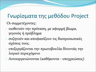 Γνωρίσματα της μεθόδου  Project Οι συμμετέχοντες: υιοθετούν την πρόταση, με αφορμή βίωμα, γεγονός ή πρόβλημα συζητούν και αποφασίζουν τις διαπροσωπικές σχέσεις τους. επεξεργάζονται την πρωτοβουλία δίνοντάς την λογικό περιεχόμενο Αυτοοργανώνονται (καθήκοντα - υποχρεώσεις) 