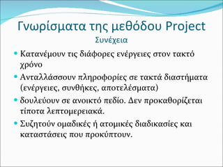 Γνωρίσματα της μεθόδου  Project   Συνέχεια Κατανέμουν τις διάφορες ενέργειες στον τακτό χρόνο Ανταλλάσσουν πληροφορίες σε τακτά διαστήματα (ενέργειες, συνθήκες, αποτελέσματα) δουλεύουν σε ανοικτό πεδίο. Δεν προκαθορίζεται τίποτα λεπτομερειακά. Συζητούν ομαδικές ή ατομικές διαδικασίες και καταστάσεις που προκύπτουν.  