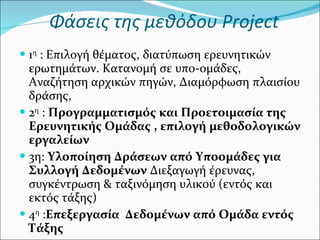Φάσεις της μεθόδου  Project 1 η  : Επιλογή θέματος, διατύπωση ερευνητικών ερωτημάτων. Κατανομή σε υπο-ομάδες, Αναζήτηση αρχικών πηγών, Διαμόρφωση πλαισίου δράσης,  2 η  :  Προγραμματισμός και Προετοιμασία της Ερευνητικής Ομάδας , επιλογή μεθοδολογικών εργαλείων 3η:  Υλοποίηση Δράσεων από Υποομάδες για Συλλογή Δεδομένων  Διεξαγωγή έρευνας, συγκέντρωση & ταξινόμηση υλικού (εντός και εκτός τάξης) 4 η  : Επεξεργασία  Δεδομένων από Ομάδα εντός Τάξης 