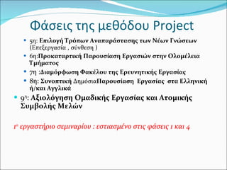 Φάσεις της μεθόδου  Project   5η:  Επιλογή Τρόπων Αναπαράστασης των Νέων Γνώσεων   (Επεξεργασία , σύνθεση ) 6η: Προκαταρτική Παρουσίαση Εργασιών στην Ολομέλεια  Τμήματος   7η : Διαμόρφωση Φακέλου της Ερευνητικής Εργασίας 8η:  Συνοπτική  Δημόσια Παρουσίαση  Εργασίας  στα Ελληνική ή/και Αγγλικά 9 η :  Αξιολόγηση Ομαδικής Εργασίας και Ατομικής Συμβολής Μελών  1 ο  εργαστήριο σεμιναρίου : εστιασμένο στις φάσεις 1 και 4 
