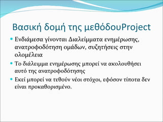 Βασική δομή της μεθόδου Project Ενδιάμεσα γίνονται Διαλείμματα ενημέρωσης,  ανατροφοδότηση ομάδων, συζητήσεις στην ολομέλεια Το διάλειμμα ενημέρωσης μπορεί να ακολουθήσει αυτό της ανατροφοδότησης Εκεί μπορεί να τεθούν νέοι στόχοι, εφόσον τίποτα δεν είναι προκαθορισμένο. 