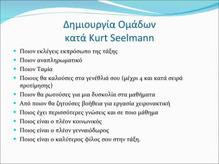 Δημιουργία Ομάδων κατά  Kurt Seelmann Ποιον εκλέγεις εκπρόσωπο της τάξης Ποιον αναπληρωματικό Ποιον Ταμία Ποιους θα καλούσες στα γενέθλιά σου (μέχρι 4 και κατά σειρά προτίμησης) Ποιον θα ρωτούσες για μια δυσκολία στα μαθήματα Από ποιον θα ζητούσες βοήθεια για εργασία χειρονακτική Ποιος έχει περισσότερες γνώσεις και σε ποιο μάθημα Ποιος είναι ο πλέον κοινωνικός Ποιος είναι ο πλέον γενναιόδωρος Ποιος είναι ο καλύτερος φίλος σου στην τάξη. 