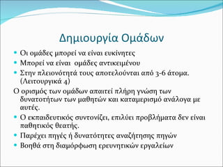 Δημιουργία Ομάδων Οι ομάδες μπορεί να είναι ευκίνητες Μπορεί να είναι  ομάδες αντικειμένου Στην πλειονότητά τους αποτελούνται από 3-6 άτομα. (Λειτουργικά 4) Ο ορισμός των ομάδων απαιτεί πλήρη γνώση των δυνατοτήτων των μαθητών και καταμερισμό ανάλογα με αυτές.  Ο εκπαιδευτικός συντονίζει, επιλύει προβλήματα δεν είναι παθητικός θεατής. Παρέχει πηγές ή δυνατότητες αναζήτησης πηγών Βοηθά στη διαμόρφωση ερευνητικών εργαλείων 