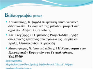 Β ιβλιογραφία   βασική Χρυσαφίδης,  K . (1996) Βιωματική επικοινωνιακή διδασκαλία. Η εισαγωγή της μεθόδου  project  στο  σχολείο.  Αθήνα:  Guteneberg Karl Frey (1999)  Η "μέθοδος  Project «Μία μορφή συλλογικής εργασίας στο σχολείο ως θεωρία και πράξη, Θεσσαλονίκη: Κυριακίδη  Ματσαγγούρας Η. (2011 υπό έκδοση .  )  Η Καινοτομία των Ερευνητικών Εργασιών στο Γενικό Λύκειο. ΥπΔΒΜΘ Σας ευχαριστώ  Μαρία Βασιλοπούλου Σχολική Σύμβουλος κλ ΠΕ04 Α΄ Αθήνας [email_address] 