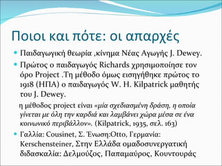 Ποιοι και πότε: οι απαρχές Παιδαγωγική θεωρία ,κίνημα Νέας Αγωγής  J .  Dewey . Πρώτος ο παιδαγωγός  Richards  χρησιμοποίησε τον όρο  Project  .Τη μέθοδο όμως εισηγήθηκε πρώτος το 1918 (ΗΠΑ) ο παιδαγωγός  W .  H .  Kilpatrick  μαθητής του  J .  Dewey .  η μέθοδος  project  είναι  «μία σχεδιασμένη δράση, η οποία γίνεται με όλη την καρδιά και λαμβάνει χώρα μέσα σε ένα κοινω νικό περιβάλλον».  (Kilpatrick, 1935, σελ. 163) Γαλλία:  Cousinet,  Σ. Ένωση: Otto,  Γερμανία:  Kerschensteiner,  Στην Ελλάδα ομαδοσυνεργατική διδασκαλία: Δελμούζος, Παπαμαύρος, Κουντουράς 