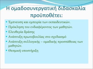 Η ομαδοσυνεργατική διδασκαλία  προϋποθέτει: Έμπνευση και εμπειρία των εκπαιδευτικών. Πρόκληση του ενδιαφέροντος των μαθητών. Ελευθερία δράσης  Ανάπτυξη πρωτοβουλίας στο σχεδιασμό Ανάπτυξη συλλογικής – ομαδικής προσπάθειας των μαθητών.  Θεσμική υποστήριξη 