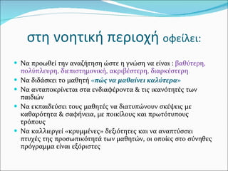 στη νοητική περιοχή  οφείλει: Να προωθεί την αναζήτηση ώστε η γνώση να είναι :  βαθύτερη, πολύπλευρη, διεπιστημονική, ακριβέστερη, διαρκέστερη .  Να διδάσκει το μαθητή  « πώς να μαθαίνει καλύτερα» Να ανταποκρίνεται στα ενδιαφέροντα & τις ικανότητές των παιδιών Να εκπαιδεύσει τους μαθητές να διατυπώνουν σκέψεις με καθαρότητα & σαφήνεια, με ποικίλους και πρωτότυπους τρόπους  Να καλλιεργεί «κρυμμένες» δεξιότητες και να αναπτύσσει  πτυχές της προσωπικότητά των μαθητών, οι οποίες στο σύνηθες πρόγραμμα είναι εξόριστες 