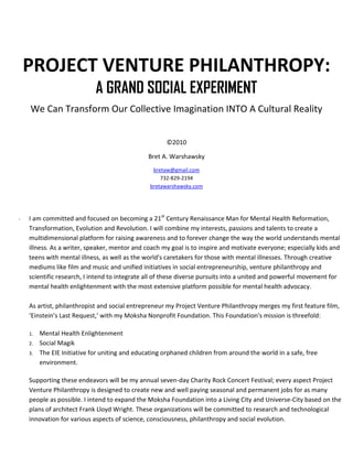 PROJECT VENTURE PHILANTHROPY:
                             A GRAND SOCIAL EXPERIMENT
    We Can Transform Our Collective Imagination INTO A Cultural Reality


                                                      ©2010

                                                Bret A. Warshawsky
                                                 bretaw@gmail.com
                                                    732-829-2194
                                                bretawarshawsky.com




-   I am committed and focused on becoming a 21st Century Renaissance Man for Mental Health Reformation,
    Transformation, Evolution and Revolution. I will combine my interests, passions and talents to create a
    multidimensional platform for raising awareness and to forever change the way the world understands mental
    illness. As a writer, speaker, mentor and coach my goal is to inspire and motivate everyone; especially kids and
    teens with mental illness, as well as the world's caretakers for those with mental illnesses. Through creative
    mediums like film and music and unified initiatives in social entrepreneurship, venture philanthropy and
    scientific research, I intend to integrate all of these diverse pursuits into a united and powerful movement for
    mental health enlightenment with the most extensive platform possible for mental health advocacy.

    As artist, philanthropist and social entrepreneur my Project Venture Philanthropy merges my first feature film,
    ‘Einstein’s Last Request,’ with my Moksha Nonprofit Foundation. This Foundation's mission is threefold:

    1.   Mental Health Enlightenment
    2.   Social Magik
    3.   The EIE Initiative for uniting and educating orphaned children from around the world in a safe, free
         environment.

    Supporting these endeavors will be my annual seven-day Charity Rock Concert Festival; every aspect Project
    Venture Philanthropy is designed to create new and well paying seasonal and permanent jobs for as many
    people as possible. I intend to expand the Moksha Foundation into a Living City and Universe-City based on the
    plans of architect Frank Lloyd Wright. These organizations will be committed to research and technological
    innovation for various aspects of science, consciousness, philanthropy and social evolution.
 