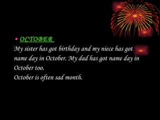 OCTOBER  My sister has got birthday and my niece has got  name day in October.  My  dad  has got name day in  October too.  October is often sad month. 