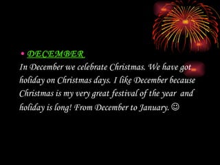 DECEMBER In December we celebrate Christmas. We have got  holiday on Christmas days. I like December because  Christmas is my very great festival of th e  year  and  holiday is  long! From December to January.    