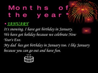 Months of the year *   JANUARY It's   snow ing . I have got birthday in January.  We  h ave   got holiday because we celebrate  New Year's Eve.   My dad  has got birthday in January   too.   I like January because you can go out and have fun.   
