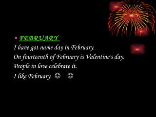 FEBRUARY  I have got name day in February.   On fourteenth of   February is   Valentine's day.  People in love celebrate it.   I  like February .   