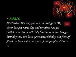 APRIL  It's  Easter.  It's  very fun – boys visit girls. My  sister has got name day and my niece has got  birthday in this month. My brother – in law has got birthday too. We have got Easter holiday. On first of  April we have got  crazy day. Some people celebrate  it. 