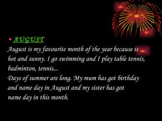 AUGUST August is my favourite month of the year because is  hot and sunny. I go swim ming  and I play table tennis, badminton, tennis... Days of summer are long. My mum has got birthday  and  name day in August and  my sister has got  name day in  this month .  