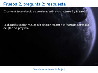Vinculación de tareas de ProjectSugerencias para la prácticaCrear una dependencia de FC mediante el botón Vincular tareas.Haciendo clic en un solo botón, crear múltiples dependencias de FC.Crear una dependencia de FC escribiendo en la columna Predecesoras.Cambiar una dependencia de FC por una dependencia de CC.Cambiar la duración de una tarea. Práctica en línea (se necesita Project 2007)