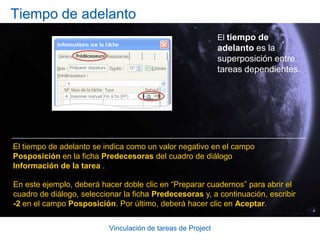 Vinculación de tareas de ProjectCrear tiempo de posposición y tiempo de adelantoLa imagen muestra cada uno de estos enfoques. Para un retraso, use el tiempo de posposición, que representa lo que debe ocurrir entre dos tareas, por ejemplo esperar la llegada de un envío de suministros.Para una superposición, use el tiempo de adelanto. Si una tarea puede comenzar una semana antes de que finalice la anterior, un tiempo de adelanto de siete días hará que pueda progresar.