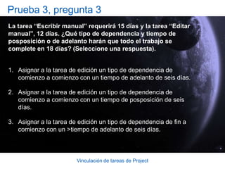 Vinculación de tareas de ProjectPrueba 3, pregunta 1Supongamos que la tarea “Pintar las paredes” no puede iniciarse antes de que comience la tarea “Instalar la moqueta”. Ambas tareas tienen una duración de diez días, y el trabajo para las mismas se puede superponer. ¿Qué tipo de dependencia y tiempo de posposición o tiempo de adelanto harán que el trabajo se complete en la secuencia correcta y en el menor tiempo posible? (Seleccione una respuesta).“Instalar la moqueta” de comienzo a comienzo con “Pintar las paredes” con un tiempo de adelanto de tres días.“Instalar la moqueta” de comienzo a fin con “Pintar las paredes” con un tiempo de posposición de tres días.“Instalar la moqueta” de comienzo a comienzo con “Pintar las paredes” con un tiempo de posposición de tres días. 