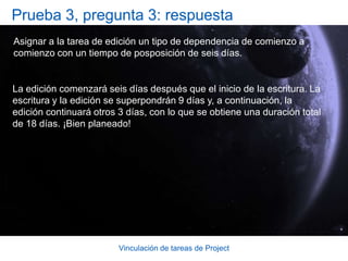 Vinculación de tareas de ProjectPrueba 3, pregunta 1: respuesta“Instalar la moqueta” de comienzo a comienzo con “Pintar las paredes” con un tiempo de posposición de tres días. De este modo, se programa "Instalar la moqueta” para que comience primero y “Pintar las paredes” para que comience tres días después.