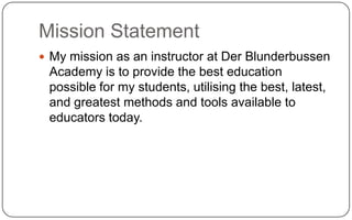 Mission StatementMy mission as an instructor at Der Blunderbussen Academy is to provide the best education possible for my students, utilising the best, latest, and greatest methods and tools available to educators today.