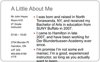 A Little About MeMr John HayesRoom A194th Grade Instructor07:00 – 16:002754 Blunder Pl.Hamilton, ONL8T 3Z2905-694-0190 x119I was born and raised in North Tonawanda, NY, and received my Bachelor of Arts in education from SUNY Buffalo in 2007.I came to Hamilton in late 2007, and have been working for Der Blunderbussen Academy ever since.I’m promise I’m not some evil maniac; I’m a good, experienced instructor, so long as you actually want to learn.