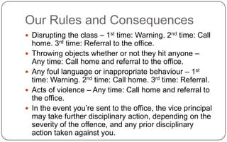 Our Rules and ConsequencesDisrupting the class – 1st time: Warning. 2nd time: Call home. 3rd time: Referral to the office.Throwing objects whether or not they hit anyone – Any time: Call home and referral to the office. Any foul language or inappropriate behaviour – 1st time: Warning. 2nd time: Call home. 3rd time: Referral.Acts of violence – Any time: Call home and referral to the office.In the event you’re sent to the office, the vice principal may take further disciplinary action, depending on the severity of the offence, and any prior disciplinary action taken against you.
