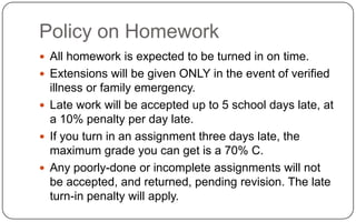 Policy on HomeworkAll homework is expected to be turned in on time.Extensions will be given ONLY in the event of verified illness or family emergency.Late work will be accepted up to 5 school days late, at a 10% penalty per day late.If you turn in an assignment three days late, the maximum grade you can get is a 70% C.Any poorly-done or incomplete assignments will not be accepted, and returned, pending revision. The late turn-in penalty will apply.